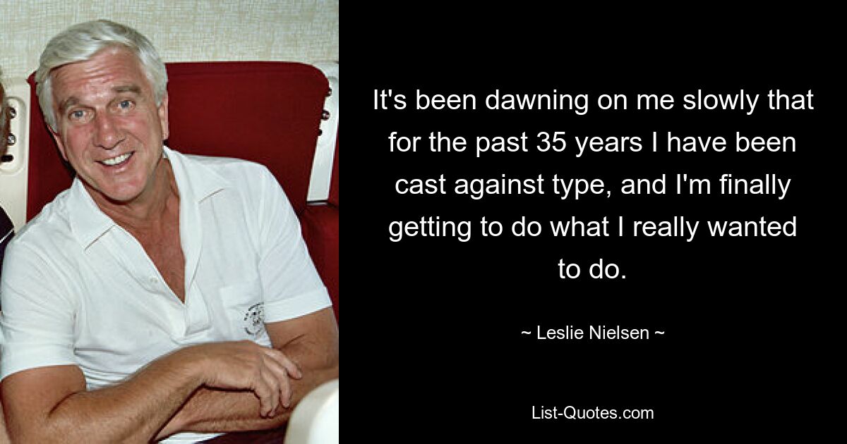 It's been dawning on me slowly that for the past 35 years I have been cast against type, and I'm finally getting to do what I really wanted to do. — © Leslie Nielsen