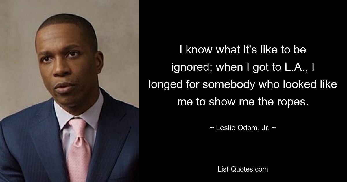 I know what it's like to be ignored; when I got to L.A., I longed for somebody who looked like me to show me the ropes. — © Leslie Odom, Jr.