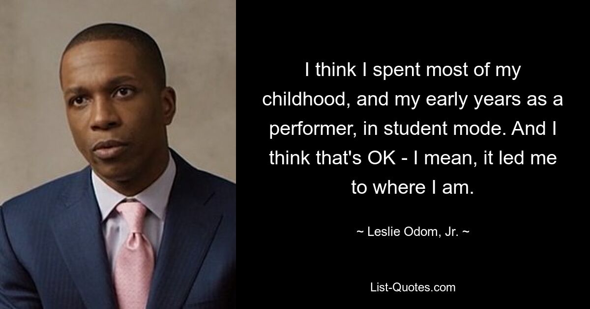 I think I spent most of my childhood, and my early years as a performer, in student mode. And I think that's OK - I mean, it led me to where I am. — © Leslie Odom, Jr.