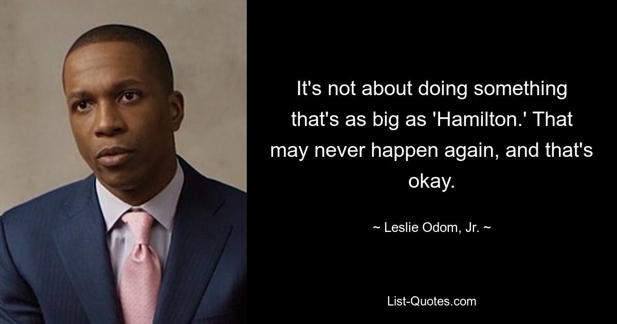 It's not about doing something that's as big as 'Hamilton.' That may never happen again, and that's okay. — © Leslie Odom, Jr.