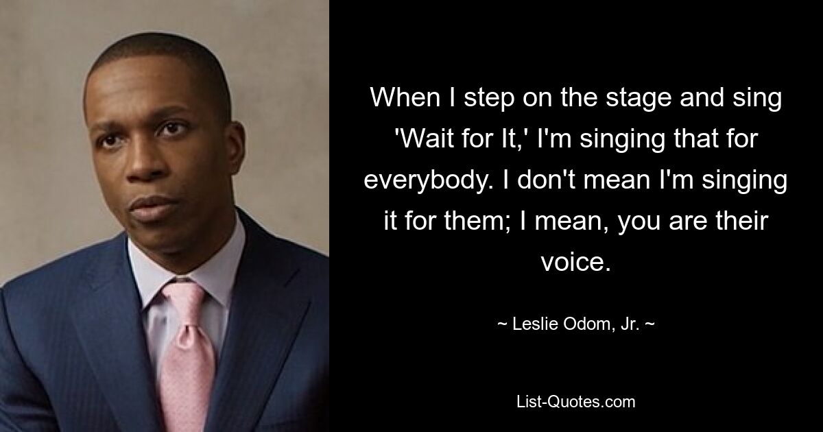 When I step on the stage and sing 'Wait for It,' I'm singing that for everybody. I don't mean I'm singing it for them; I mean, you are their voice. — © Leslie Odom, Jr.