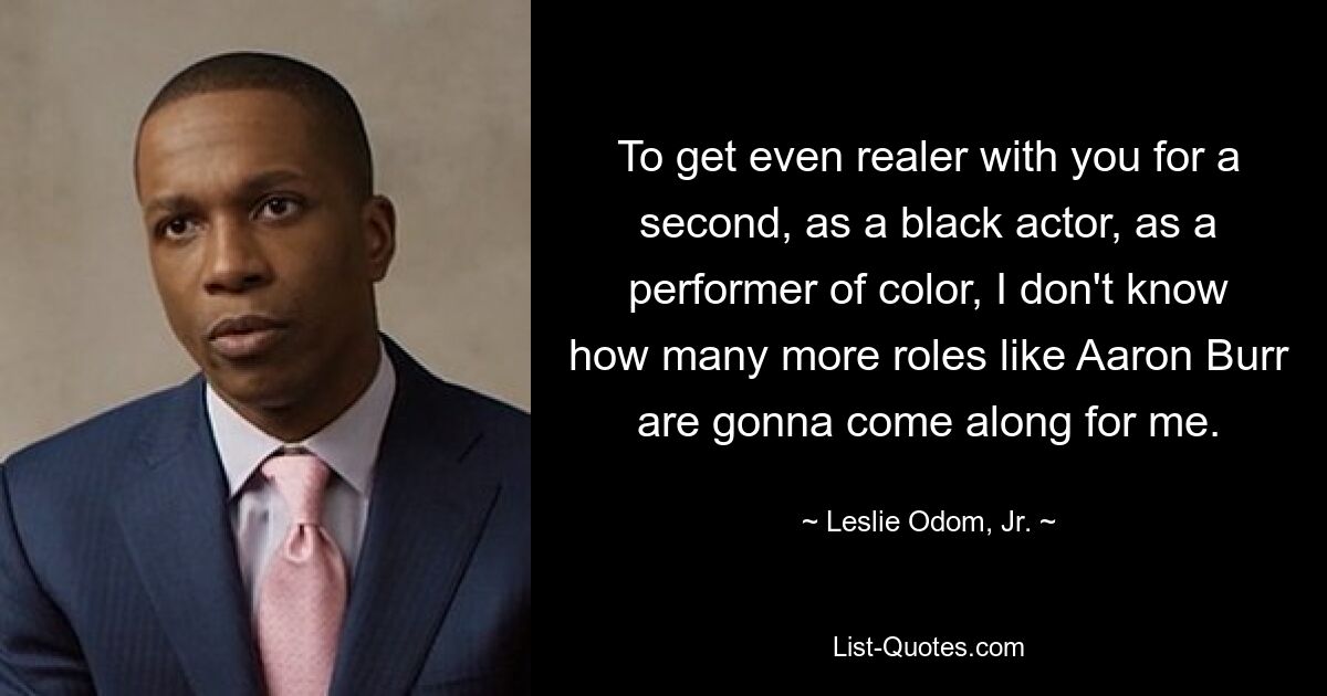 To get even realer with you for a second, as a black actor, as a performer of color, I don't know how many more roles like Aaron Burr are gonna come along for me. — © Leslie Odom, Jr.