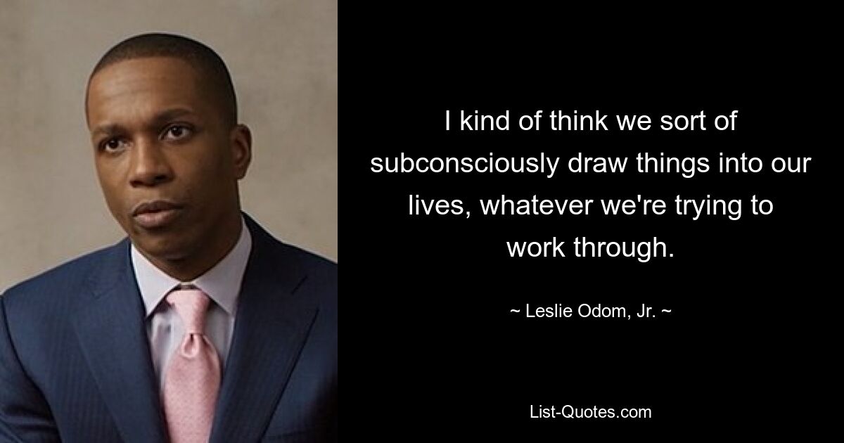 I kind of think we sort of subconsciously draw things into our lives, whatever we're trying to work through. — © Leslie Odom, Jr.