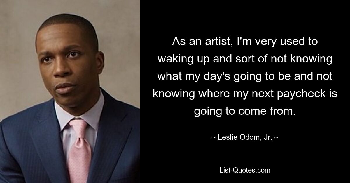 As an artist, I'm very used to waking up and sort of not knowing what my day's going to be and not knowing where my next paycheck is going to come from. — © Leslie Odom, Jr.