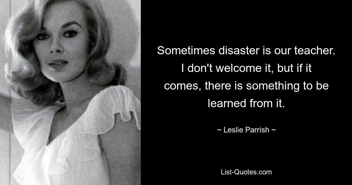 Sometimes disaster is our teacher. I don't welcome it, but if it comes, there is something to be learned from it. — © Leslie Parrish