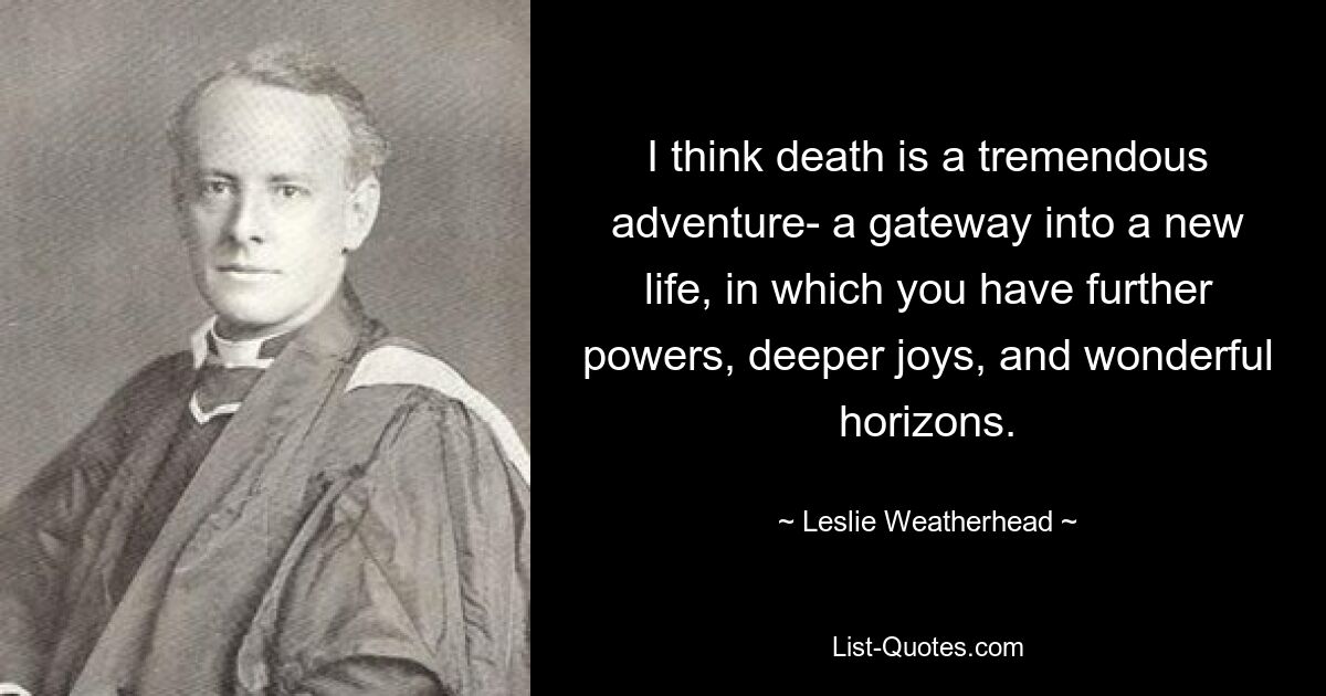 I think death is a tremendous adventure- a gateway into a new life, in which you have further powers, deeper joys, and wonderful horizons. — © Leslie Weatherhead