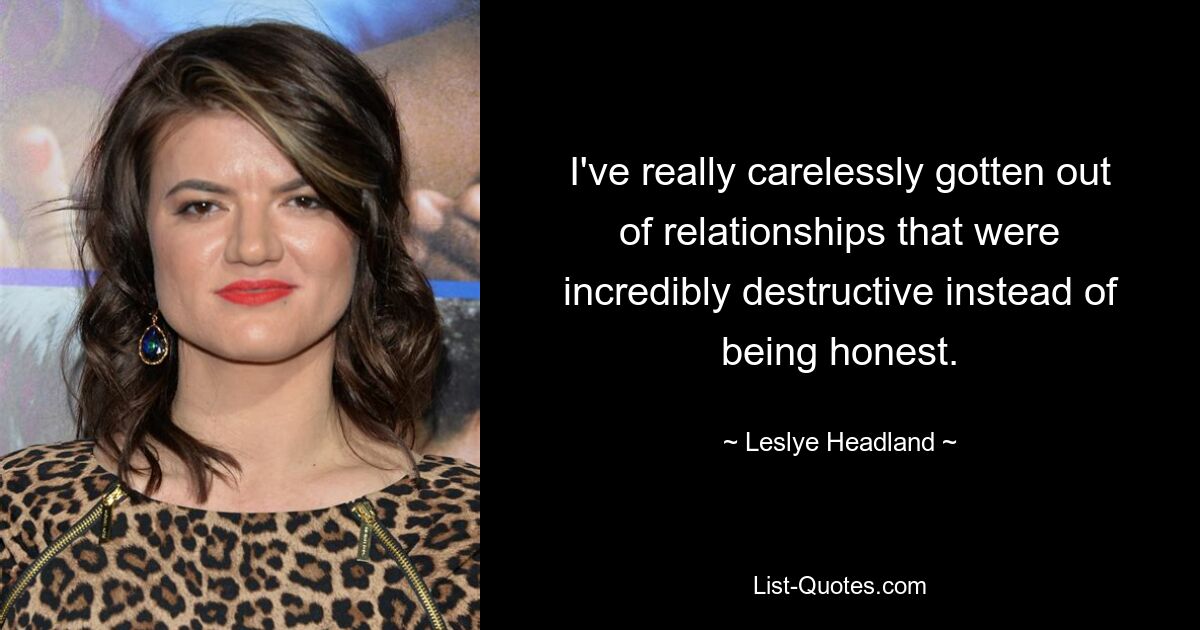 I've really carelessly gotten out of relationships that were incredibly destructive instead of being honest. — © Leslye Headland