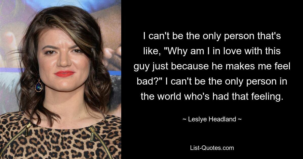 I can't be the only person that's like, "Why am I in love with this guy just because he makes me feel bad?" I can't be the only person in the world who's had that feeling. — © Leslye Headland