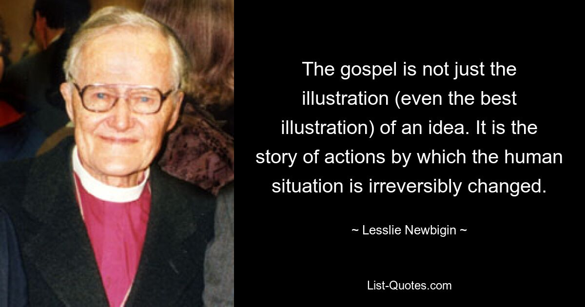 The gospel is not just the illustration (even the best illustration) of an idea. It is the story of actions by which the human situation is irreversibly changed. — © Lesslie Newbigin