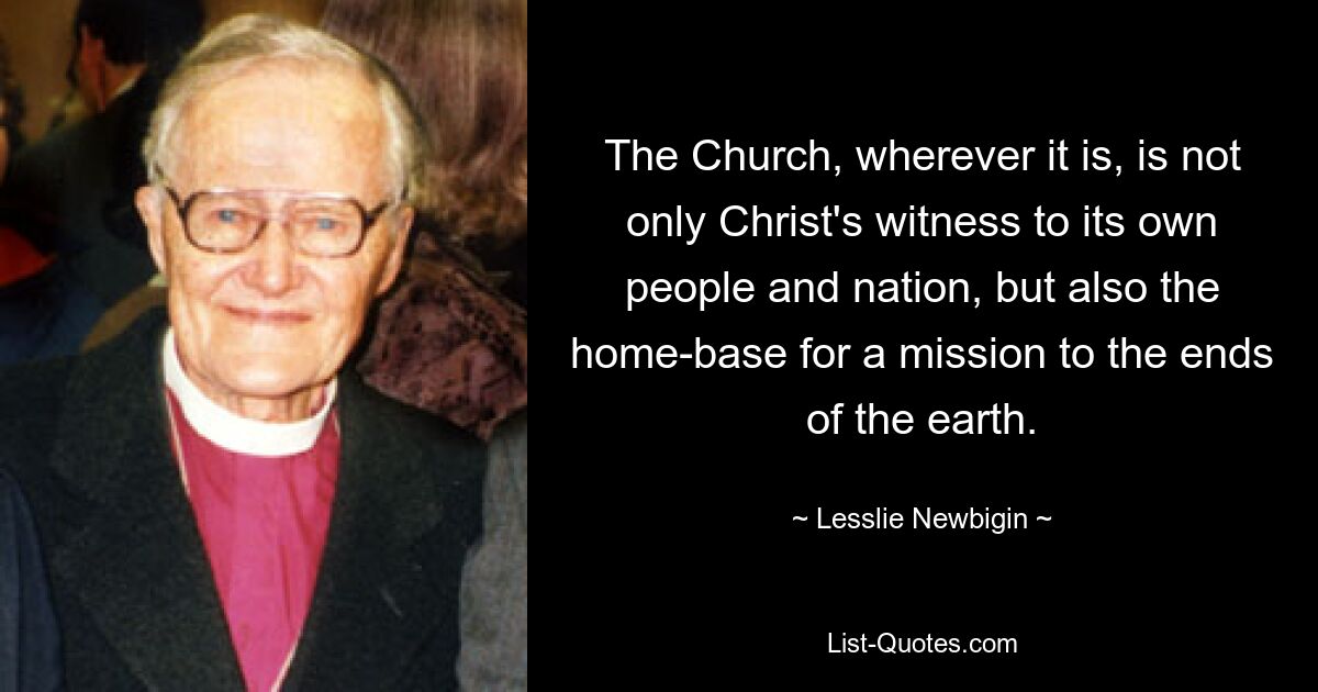 The Church, wherever it is, is not only Christ's witness to its own people and nation, but also the home-base for a mission to the ends of the earth. — © Lesslie Newbigin