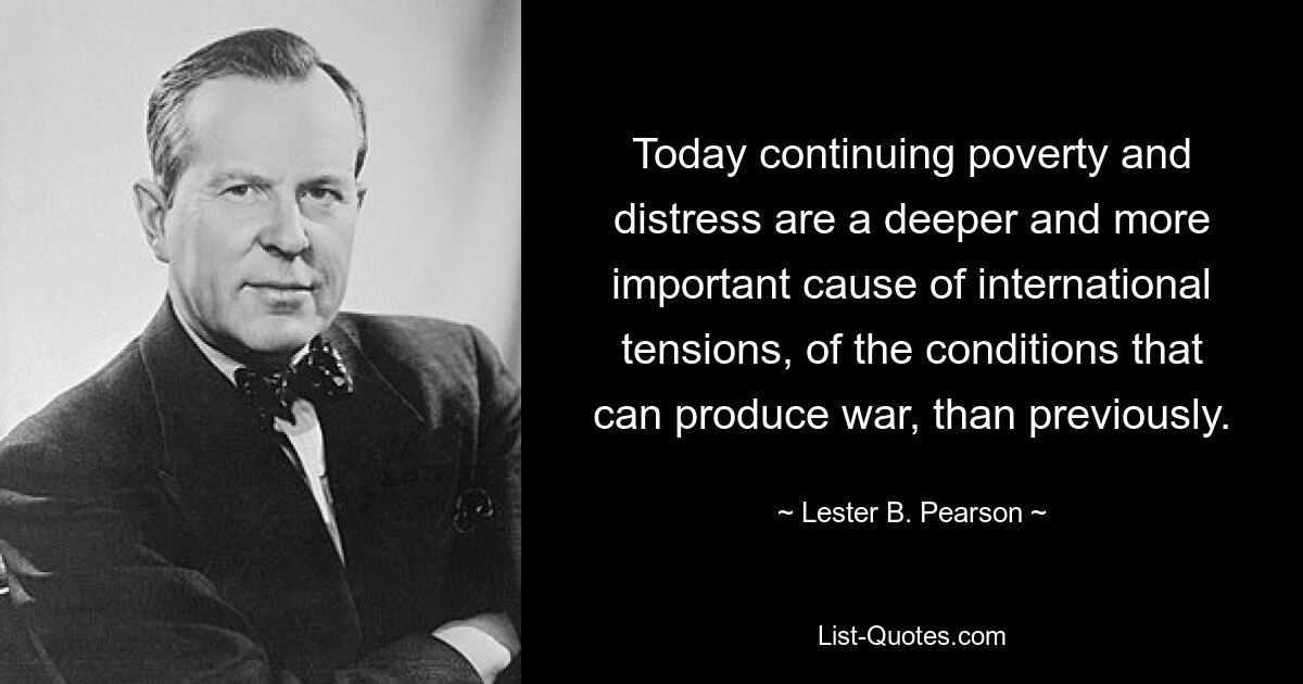 Today continuing poverty and distress are a deeper and more important cause of international tensions, of the conditions that can produce war, than previously. — © Lester B. Pearson