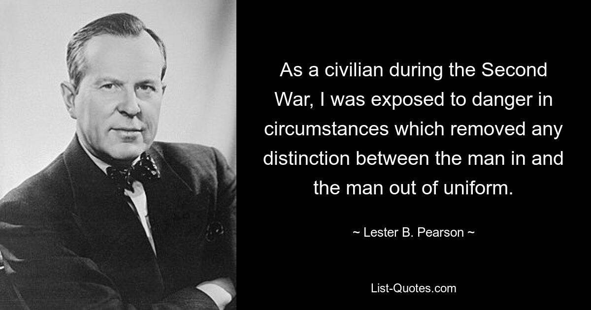 As a civilian during the Second War, I was exposed to danger in circumstances which removed any distinction between the man in and the man out of uniform. — © Lester B. Pearson