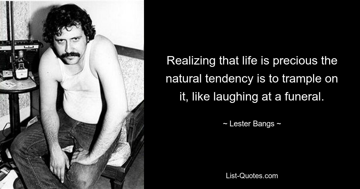 Realizing that life is precious the natural tendency is to trample on it, like laughing at a funeral. — © Lester Bangs