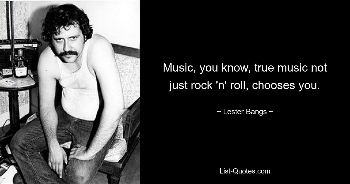 Music, you know, true music not just rock 'n' roll, chooses you. — © Lester Bangs