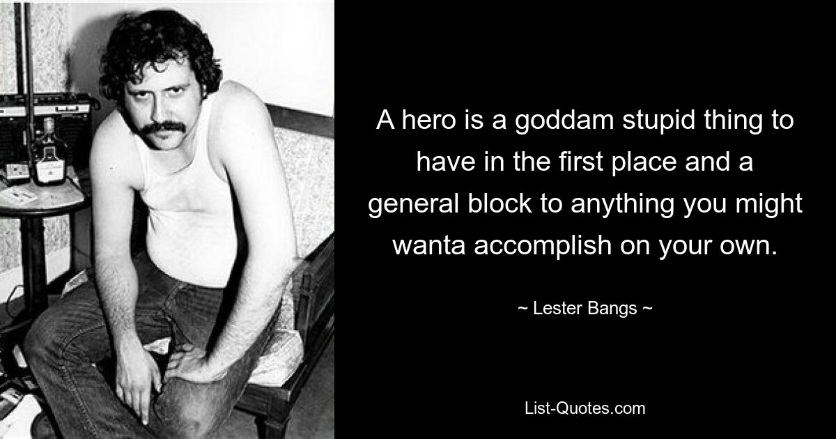 A hero is a goddam stupid thing to have in the first place and a general block to anything you might wanta accomplish on your own. — © Lester Bangs