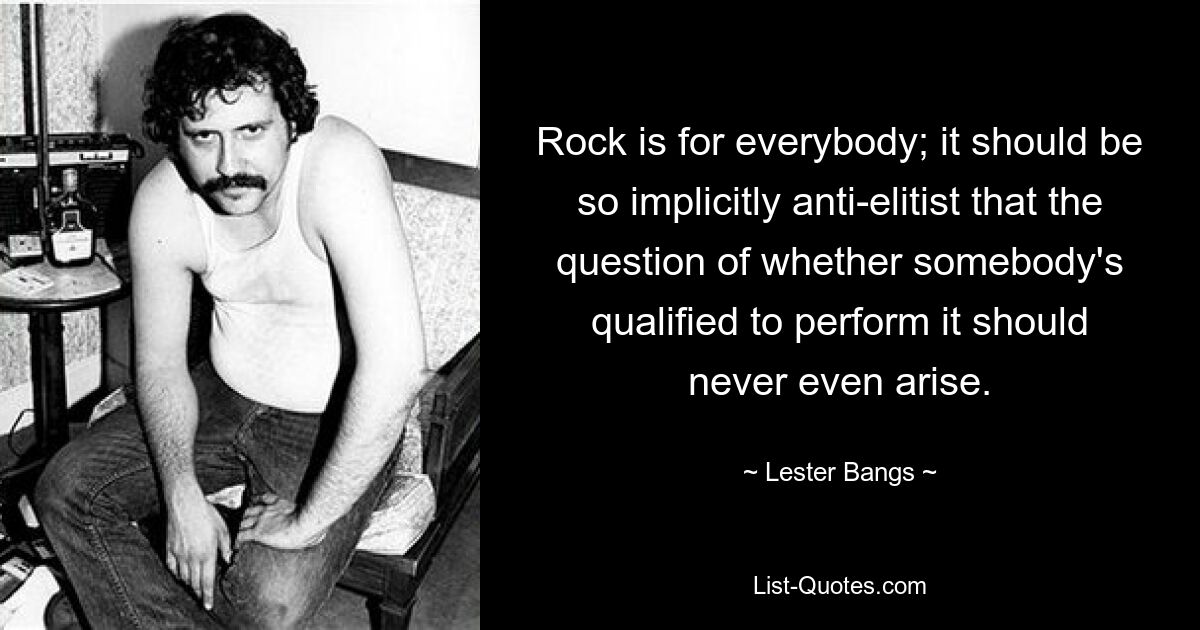 Rock is for everybody; it should be so implicitly anti-elitist that the question of whether somebody's qualified to perform it should never even arise. — © Lester Bangs