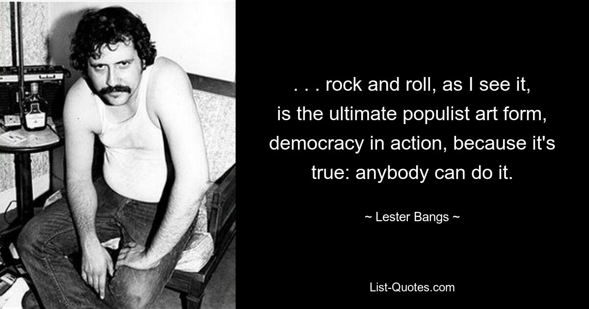 . . . rock and roll, as I see it, is the ultimate populist art form, democracy in action, because it's true: anybody can do it. — © Lester Bangs