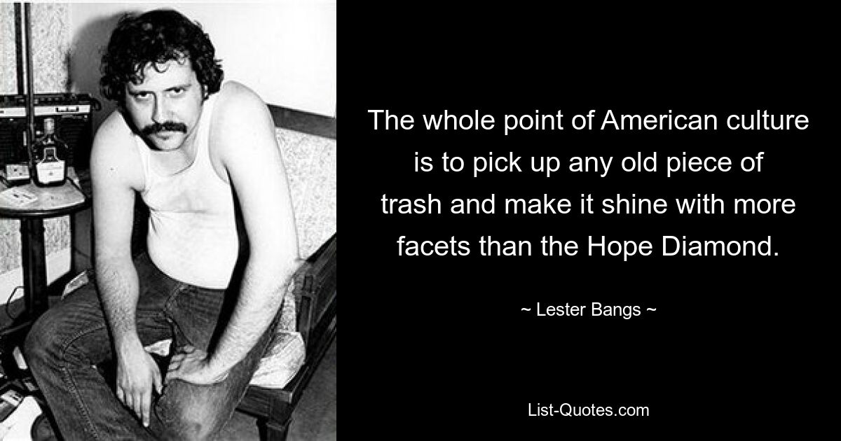 The whole point of American culture is to pick up any old piece of trash and make it shine with more facets than the Hope Diamond. — © Lester Bangs