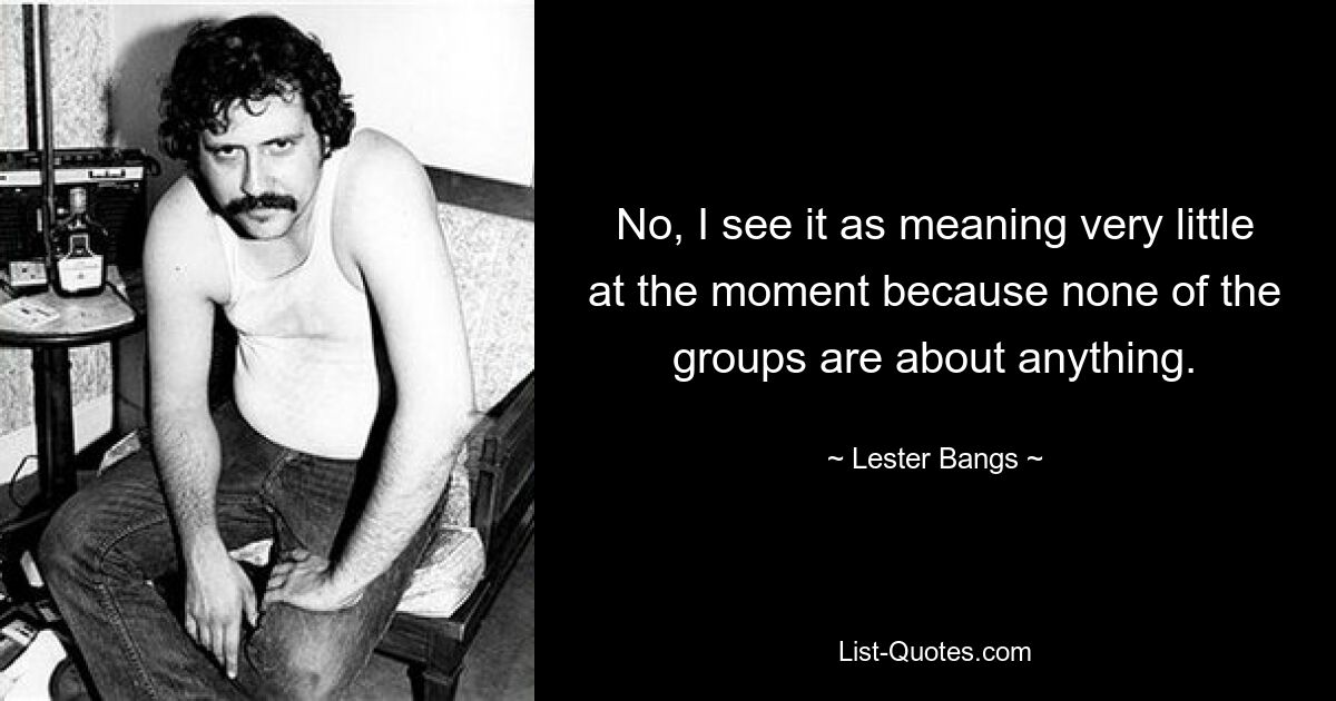 No, I see it as meaning very little at the moment because none of the groups are about anything. — © Lester Bangs