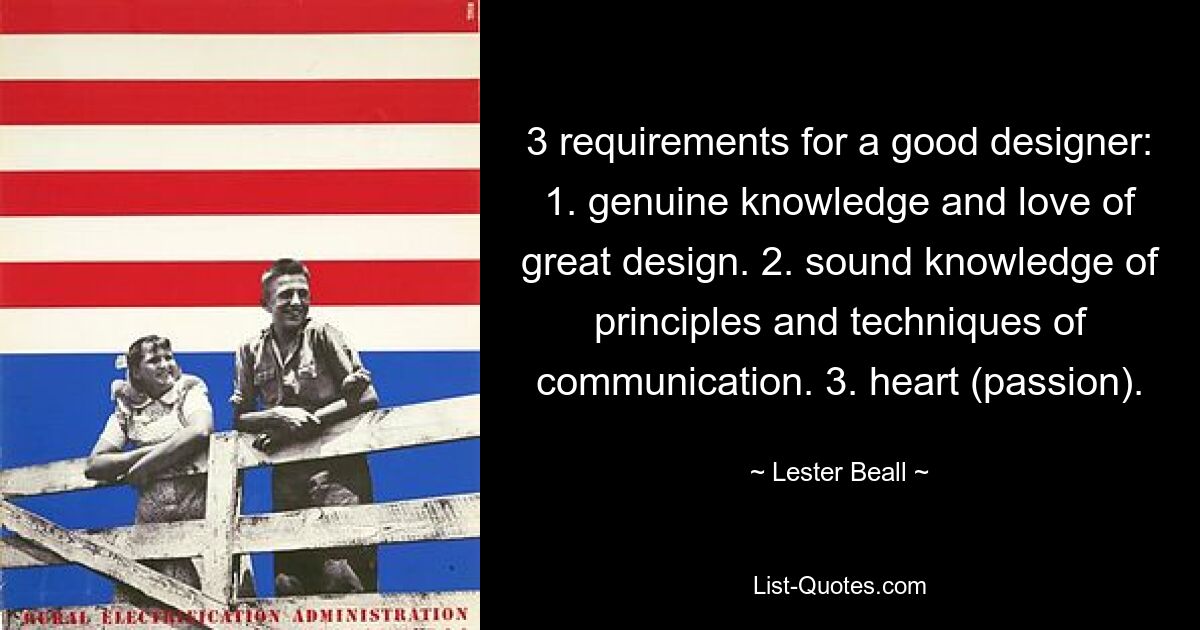 3 requirements for a good designer: 1. genuine knowledge and love of great design. 2. sound knowledge of principles and techniques of communication. 3. heart (passion). — © Lester Beall