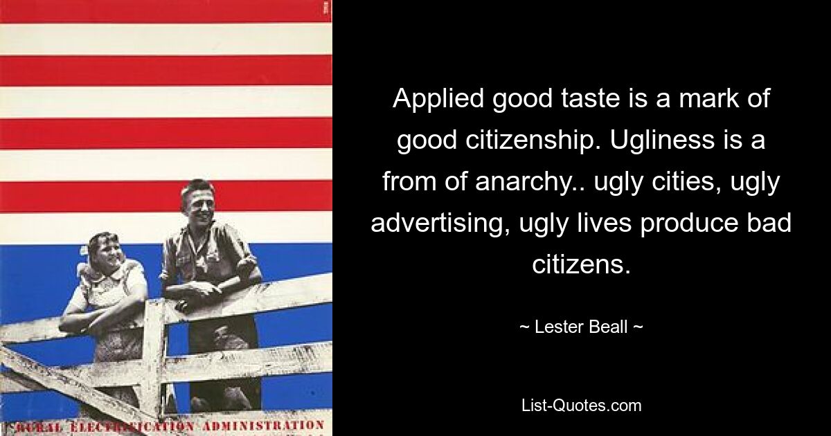 Applied good taste is a mark of good citizenship. Ugliness is a from of anarchy.. ugly cities, ugly advertising, ugly lives produce bad citizens. — © Lester Beall