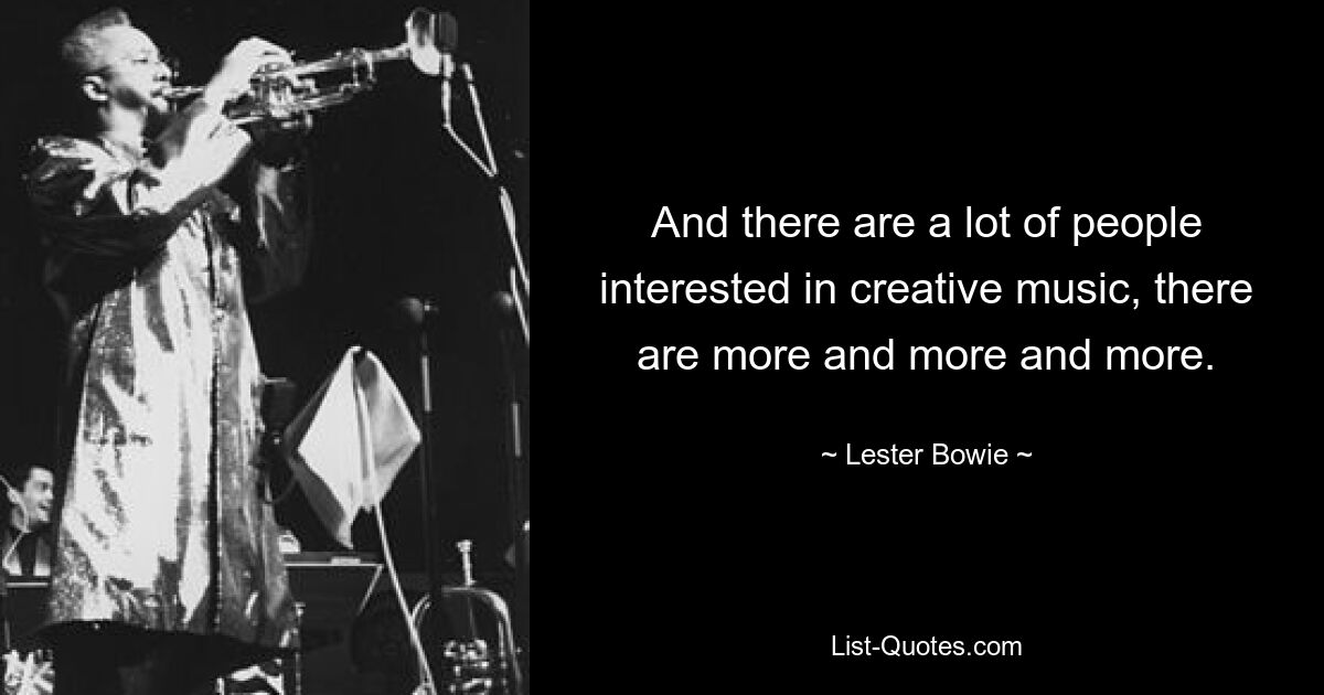 And there are a lot of people interested in creative music, there are more and more and more. — © Lester Bowie