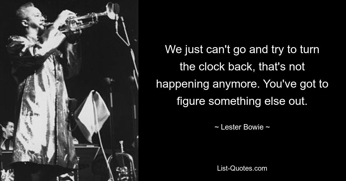 We just can't go and try to turn the clock back, that's not happening anymore. You've got to figure something else out. — © Lester Bowie