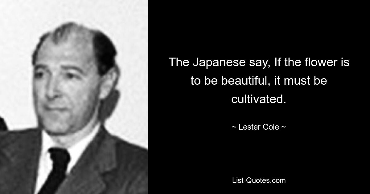 The Japanese say, If the flower is to be beautiful, it must be cultivated. — © Lester Cole