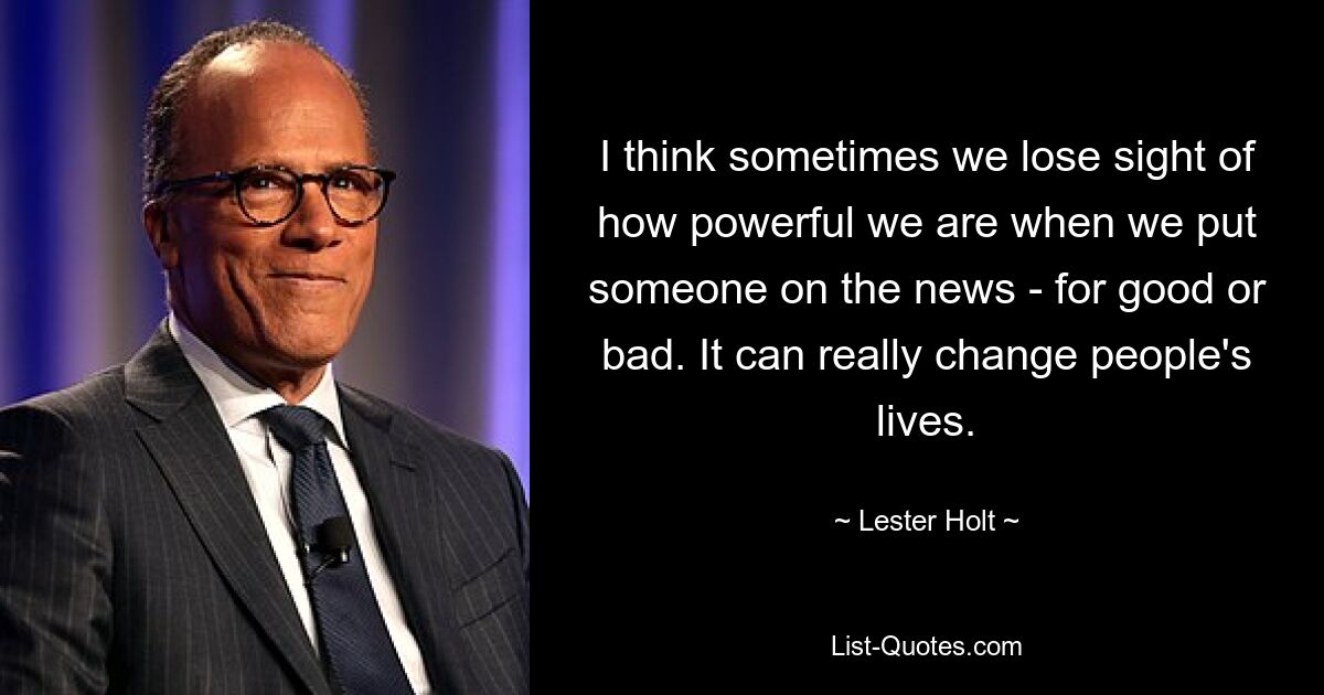 I think sometimes we lose sight of how powerful we are when we put someone on the news - for good or bad. It can really change people's lives. — © Lester Holt