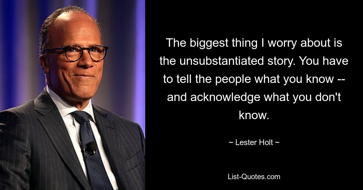 The biggest thing I worry about is the unsubstantiated story. You have to tell the people what you know -- and acknowledge what you don't know. — © Lester Holt