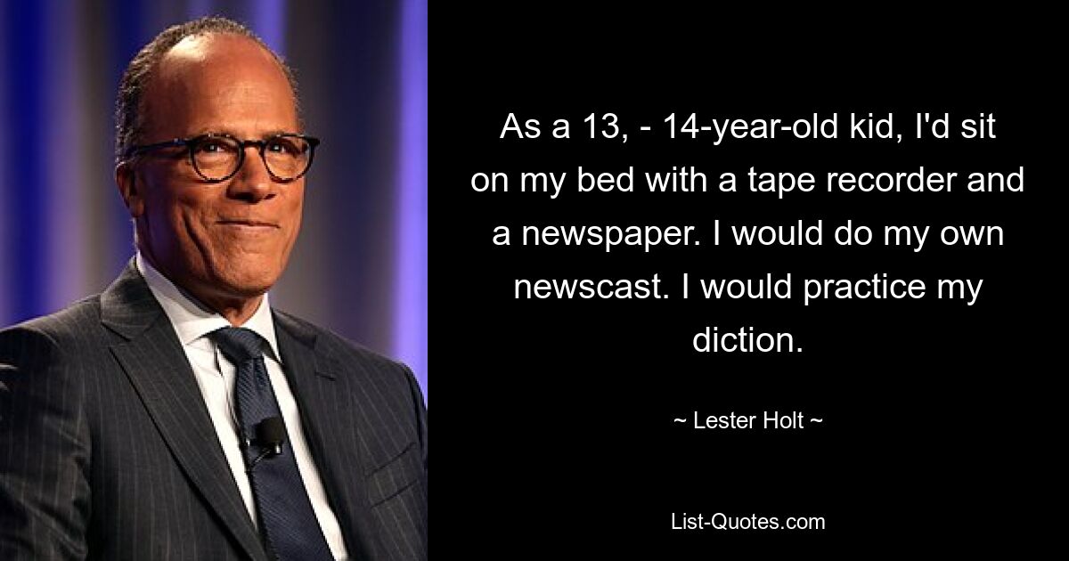 As a 13, - 14-year-old kid, I'd sit on my bed with a tape recorder and a newspaper. I would do my own newscast. I would practice my diction. — © Lester Holt