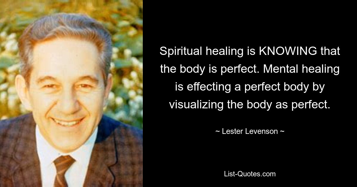 Spiritual healing is KNOWING that the body is perfect. Mental healing is effecting a perfect body by visualizing the body as perfect. — © Lester Levenson