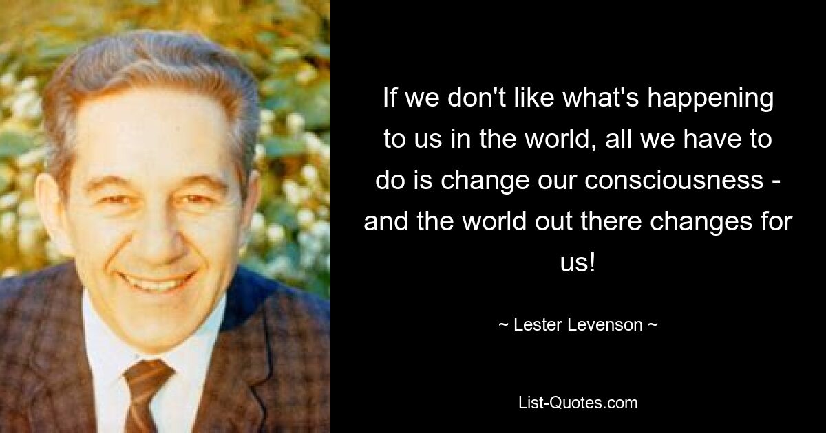 If we don't like what's happening to us in the world, all we have to do is change our consciousness - and the world out there changes for us! — © Lester Levenson