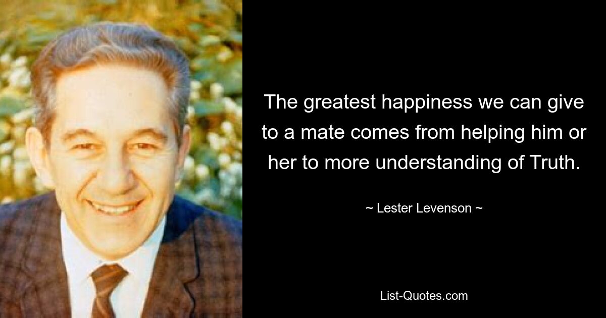 The greatest happiness we can give to a mate comes from helping him or her to more understanding of Truth. — © Lester Levenson