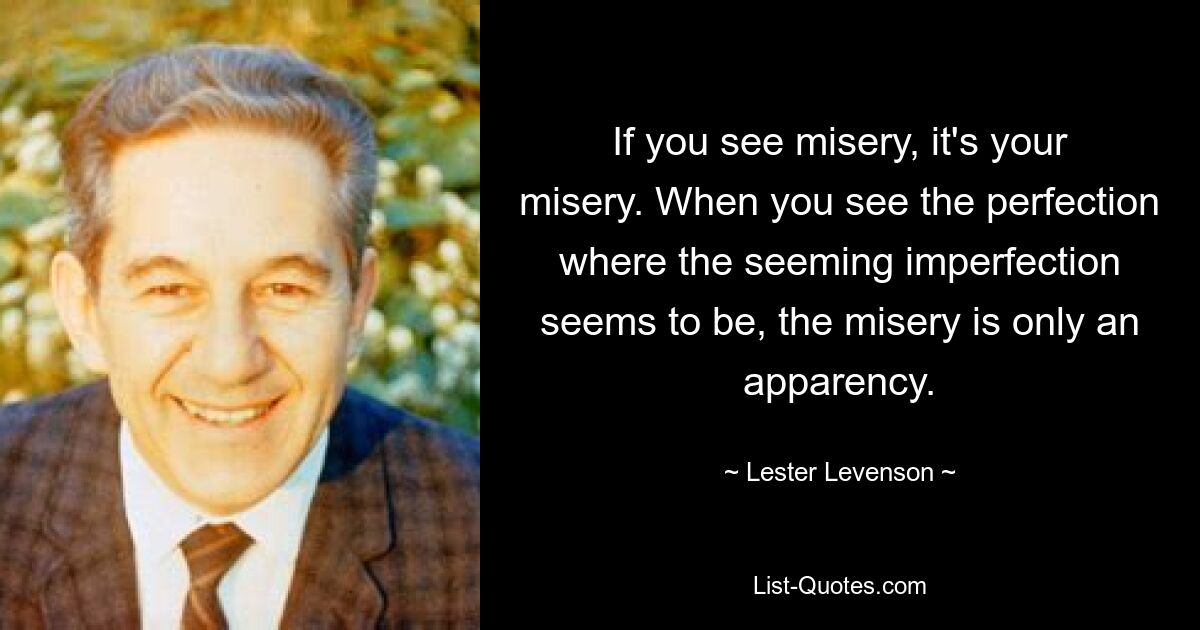 Wenn du Elend siehst, ist es dein Elend. Wenn man die Vollkommenheit sieht, wo die scheinbare Unvollkommenheit zu sein scheint, ist das Elend nur ein Schein. — © Lester Levenson 