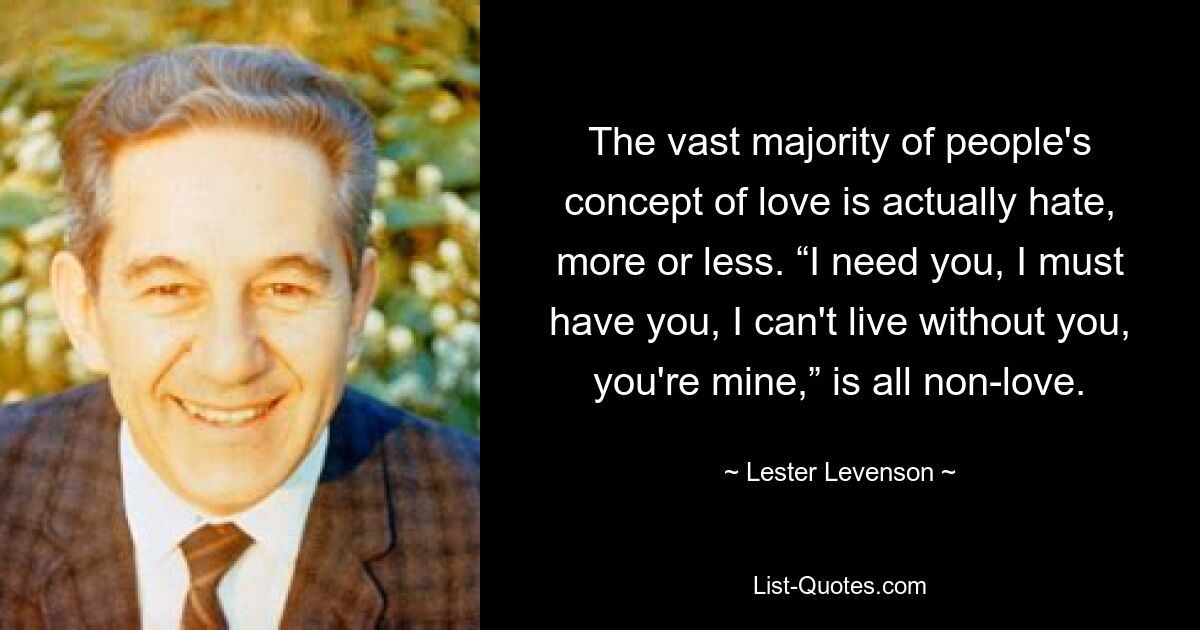 The vast majority of people's concept of love is actually hate, more or less. “I need you, I must have you, I can't live without you, you're mine,” is all non-love. — © Lester Levenson