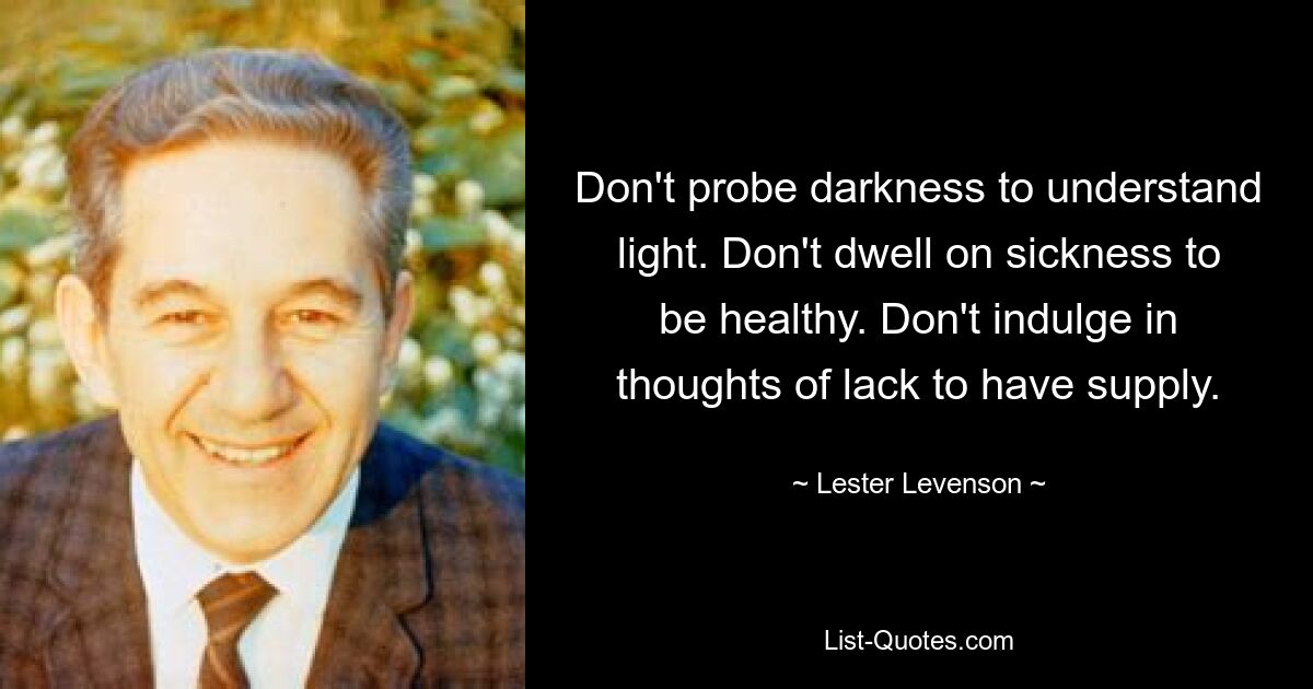 Don't probe darkness to understand light. Don't dwell on sickness to be healthy. Don't indulge in thoughts of lack to have supply. — © Lester Levenson