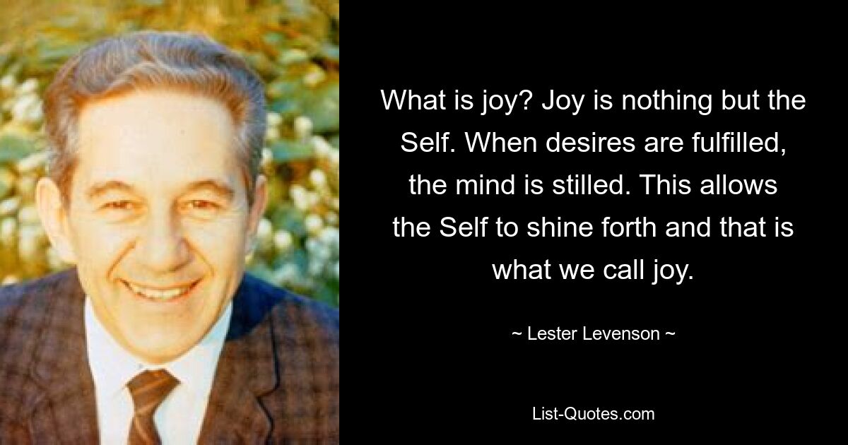 What is joy? Joy is nothing but the Self. When desires are fulfilled, the mind is stilled. This allows the Self to shine forth and that is what we call joy. — © Lester Levenson