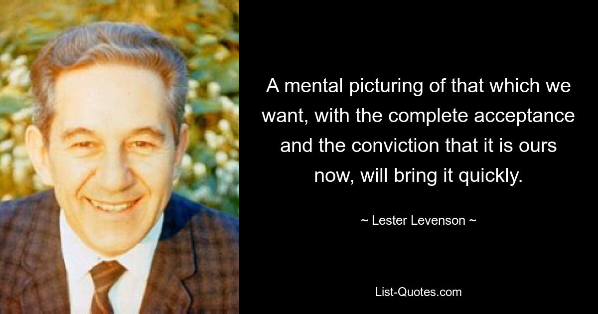 A mental picturing of that which we want, with the complete acceptance and the conviction that it is ours now, will bring it quickly. — © Lester Levenson