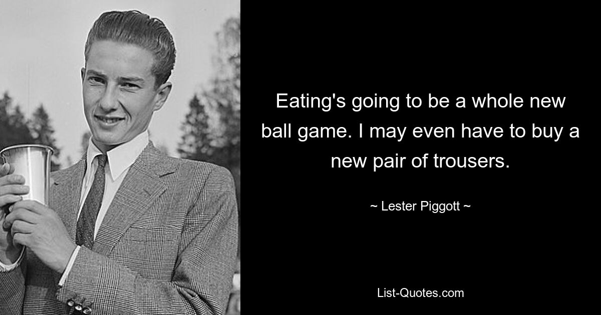 Eating's going to be a whole new ball game. I may even have to buy a new pair of trousers. — © Lester Piggott