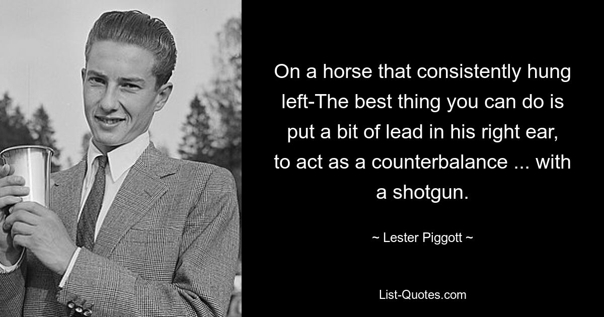 On a horse that consistently hung left-The best thing you can do is put a bit of lead in his right ear, to act as a counterbalance ... with a shotgun. — © Lester Piggott