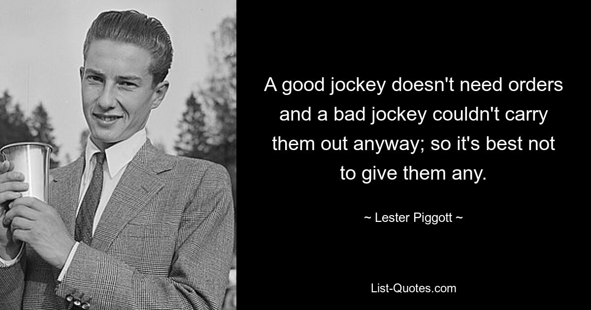 A good jockey doesn't need orders and a bad jockey couldn't carry them out anyway; so it's best not to give them any. — © Lester Piggott