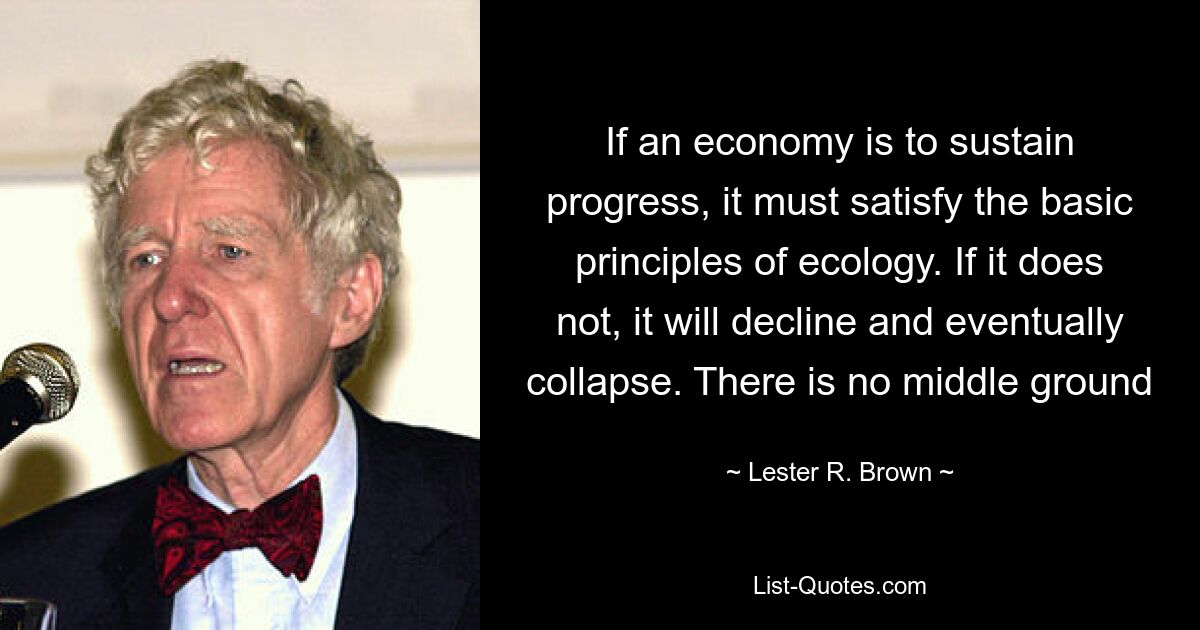 If an economy is to sustain progress, it must satisfy the basic principles of ecology. If it does not, it will decline and eventually collapse. There is no middle ground — © Lester R. Brown