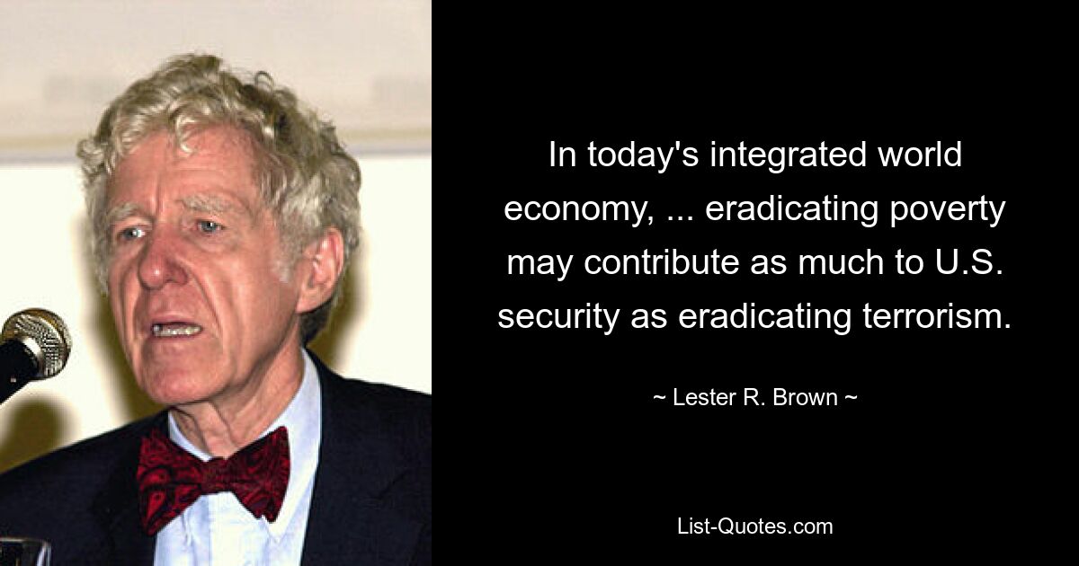 In today's integrated world economy, ... eradicating poverty may contribute as much to U.S. security as eradicating terrorism. — © Lester R. Brown