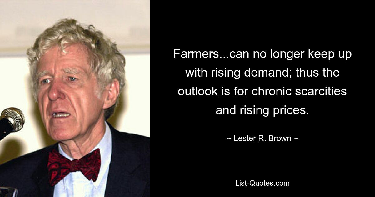 Farmers...can no longer keep up with rising demand; thus the outlook is for chronic scarcities and rising prices. — © Lester R. Brown