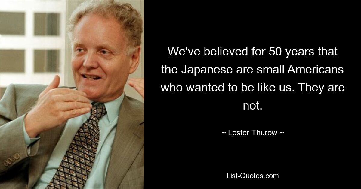 We've believed for 50 years that the Japanese are small Americans who wanted to be like us. They are not. — © Lester Thurow