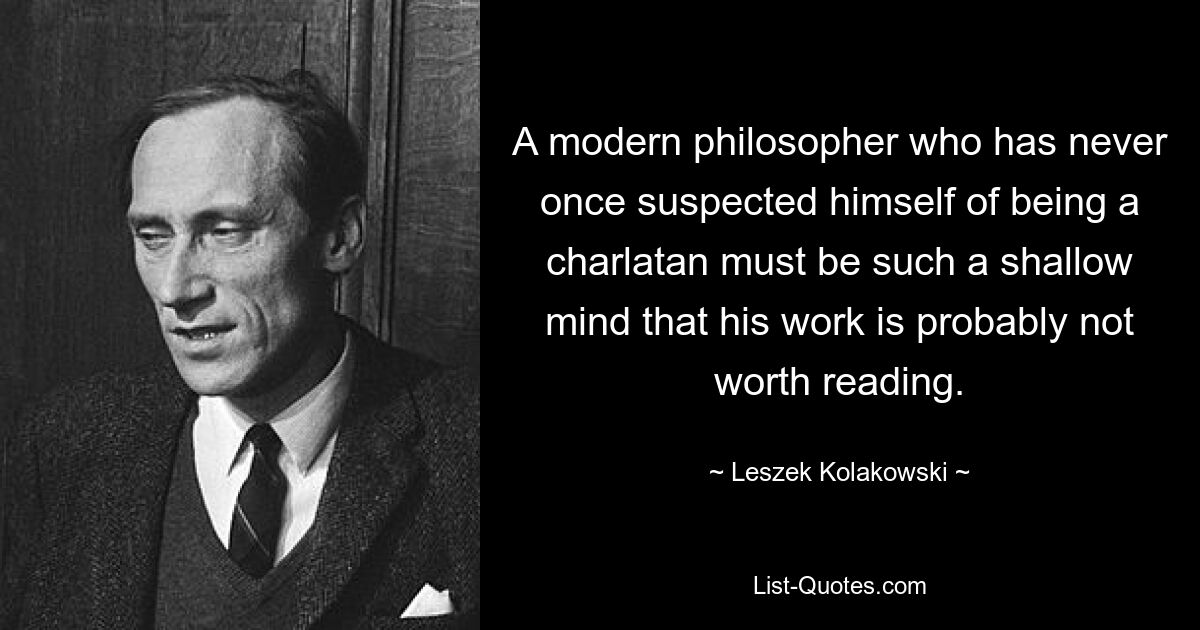 A modern philosopher who has never once suspected himself of being a charlatan must be such a shallow mind that his work is probably not worth reading. — © Leszek Kolakowski