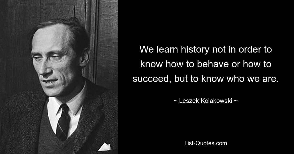 We learn history not in order to know how to behave or how to succeed, but to know who we are. — © Leszek Kolakowski