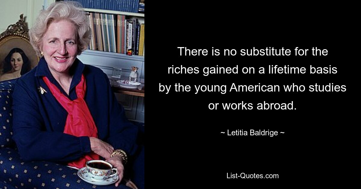 There is no substitute for the riches gained on a lifetime basis by the young American who studies or works abroad. — © Letitia Baldrige