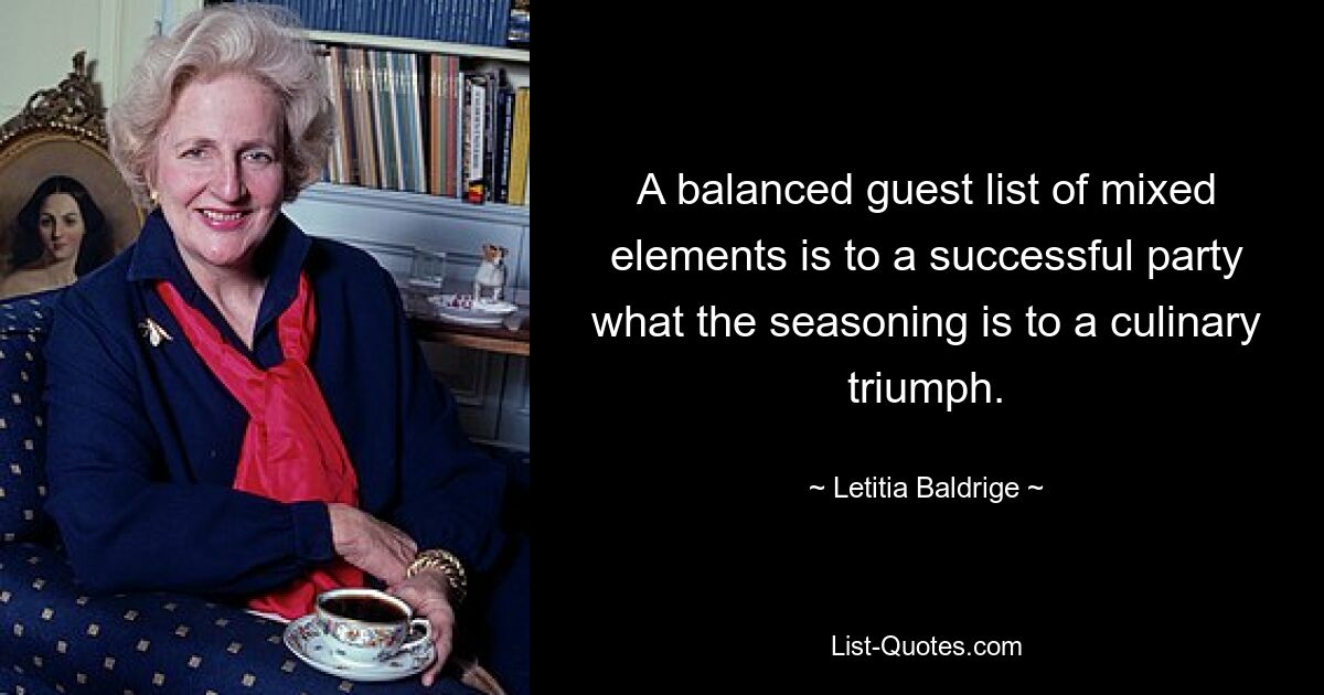 A balanced guest list of mixed elements is to a successful party what the seasoning is to a culinary triumph. — © Letitia Baldrige